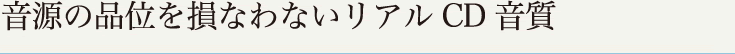 音源の品位を損なわないリアルCD音質